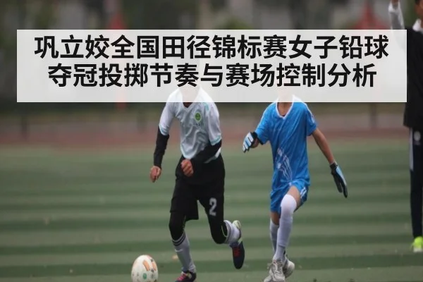 巩立姣全国田径锦标赛女子铅球夺冠投掷节奏与赛场控制分析 | kaiyun
