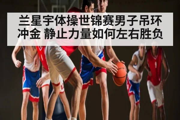 兰星宇体操世锦赛男子吊环冲金 静止力量如何左右胜负 | kaiyun